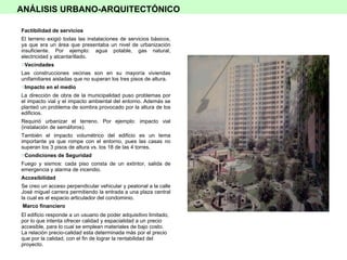 Factibilidad de servicios El terreno exigió todas las instalaciones de servicios básicos, ya que era un área que presentaba un nivel de urbanización insuficiente. Por ejemplo: agua potable, gas natural, electricidad y alcantarillado. Vecindades Las construcciones vecinas son en su mayoría viviendas unifamiliares aisladas que no superan los tres pisos de altura. Impacto en el medio La dirección de obra de la municipalidad puso problemas por el impacto vial y el impacto ambiental del entorno. Además se planteó un problema de sombra provocado por la altura de los edificios. Requirió urbanizar el terreno. Por ejemplo: impacto vial (instalación de semáforos). También el impacto volumétrico del edificio es un tema importante ya que rompe con el entorno, pues las casas no superan los 3 pisos de altura vs. los 18 de las 4 torres. Condiciones de Seguridad  Fuego y sismos: cada piso consta de un extintor, salida de emergencia y alarma de incendio. Accesibilidad Se creo un acceso perpendicular vehicular y peatonal a la calle José miguel carrera permitiendo la entrada a una plaza central la cual es el espacio articulador del condominio. Marco financiero El edificio responde a un usuario de poder adquisitivo limitado, por lo que intenta ofrecer calidad y espacialidad a un precio accesible, para lo cual se emplean materiales de bajo costo. La relación precio-calidad esta determinada más por el precio que por la calidad, con el fin de lograr la rentabilidad del proyecto. ANÁLISIS URBANO-ARQUITECTÓNICO 