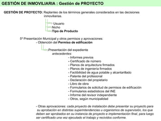GESTIÓN DE PROYECTO:  Replanteo de los términos generales considerados en las decisiones   inmoviliarias. Usuario Nicho Tipo de Producto 5º Presentación Municipal y otros permisos y aprovaciones: - Obtención del  Permiso de edificación   Presentación del expediente antecedentes: - Informes previos -  Certificado de número - Planos de arquitectura firmados - Planos de ingeniería firmados - Factibilidad de agua potable y alcantarillado - Patente del profesional - Declaración del propietario - Libro de obra - Formularios de solicitud de permisos de edificación - Formularios estadísticos del INE -  Informe del revisor independiente - Otros, según municipalidad - Otras aprovaciones:  cada proyecto de instalación debe presentar su proyecto para   su aprobación en distintas superintendencias u organismos de supervisión, los que deben ser aprobados en su instancia de proyecto e implementación final, para luego ser certificado una vez ejecutado el trabajo y recividos conforme.    GESTIÓN DE INMOVILIARIA :  Gestión de PROYECTO 
