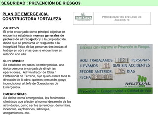 SEGURIDAD : PREVENCIÓN DE RIESGOS PLAN DE EMERGENCIA . CONSTRUCTORA FORTALEZA. OBJETIVO El ente encargado como principal objetivo se encuentra establecer  normas generales de protección al trabajador  y a la propiedad de modo que se produzca un resguardo a la integridad física de las personas destinadas al trabajo en obra y las que se encuentren en relación con ella. SUPERVISOR Se establece en casos de emergencias, una única persona encargada de dirigir las operaciones,  Administrador de Obra / Profesional de Terreno, bajo quien estará toda la dirección de la obra, quienes prestarán apoyo incondicional al Jefe de Operaciones de Emergencia. EMERGENCIAS Se define como emergencias, los fenómenos climáticos que afecten al normal desarrollo de las actividades, como ser los terremotos, derrumbes, incendios, explosiones, sabotajes, anegamientos, etc. 