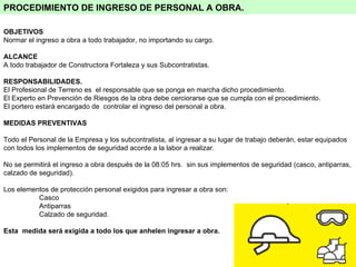 PROCEDIMIENTO DE INGRESO DE PERSONAL A OBRA.   OBJETIVOS Normar el ingreso a obra a todo trabajador, no importando su cargo.  ALCANCE A todo trabajador de Constructora Fortaleza y sus Subcontratistas. RESPONSABILIDADES. El Profesional de Terreno es  el responsable que se ponga en marcha dicho procedimiento.  El Experto en Prevención de Riesgos de la obra debe cerciorarse que se cumpla con el procedimiento.  El portero estará encargado de  controlar el ingreso del personal a obra. MEDIDAS PREVENTIVAS Todo el Personal de la Empresa y los subcontratista, al ingresar a su lugar de trabajo deberán, estar equipados con todos los implementos de seguridad acorde a la labor a realizar. No se permitirá el ingreso a obra después de la 08:05 hrs.  sin sus implementos de seguridad (casco, antiparras, calzado de seguridad).  Los elementos de protección personal exigidos para ingresar a obra son:  Casco Antiparras  Calzado de seguridad. Esta  medida será exigida a todo los que anhelen ingresar a obra. 