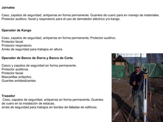 Operador de Banco de Sierra y Banco de Corte . Casco y zapatos de seguridad en forma permanente. Protector auditivos. Protector facial. Mascarillas antipolvo. Guantes antideslizantes. Trazador Caso, zapatos de seguridad, antiparras en forma permanente .  Guantes de cuero en la instalación de estacas.  arnés de seguridad para trabajos en bordes de falladas de edificios.  Jornales Caso, zapatos de seguridad, antiparras en forma permanente .  Guantes de cuero para en manejo de materiales.  Protector auditivo, facial y respiratorio para el uso de demoledor eléctrico y/o kango.  Operador de Kango Caso, zapatos de seguridad, antiparras en forma permanente .  Protector auditivo. Protector facial. Protector respiratorio. Arnés de seguridad para trabajos en altura.  