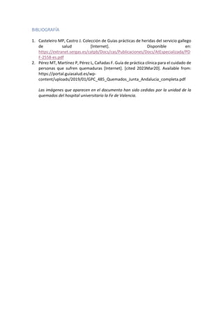 BIBLIOGRAFÍA
1. Casteleiro MP, Castro J. Colección de Guías prácticas de heridas del servicio gallego
de salud [Internet]. Disponible en:
https://extranet.sergas.es/catpb/Docs/cas/Publicaciones/Docs/AtEspecializada/PD
F-2558-es.pdf
2. Pérez MT, Martínez P, Pérez L, Cañadas F. Guía de práctica clínica para el cuidado de
personas que sufren quemaduras [Internet]. [cited 2023Mar20]. Available from:
https://portal.guiasalud.es/wp-
content/uploads/2019/01/GPC_485_Quemados_Junta_Andalucia_completa.pdf
Las imágenes que aparecen en el documento han sido cedidas por la unidad de la
quemados del hospital universitario la Fe de Valencia.
 
