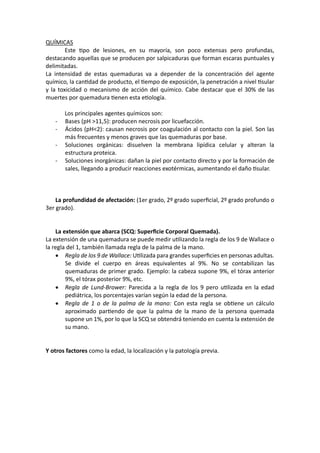 QUÍMICAS
Este Upo de lesiones, en su mayoría, son poco extensas pero profundas,
destacando aquellas que se producen por salpicaduras que forman escaras puntuales y
delimitadas.
La intensidad de estas quemaduras va a depender de la concentración del agente
químico, la canUdad de producto, el Uempo de exposición, la penetración a nivel Usular
y la toxicidad o mecanismo de acción del químico. Cabe destacar que el 30% de las
muertes por quemadura Uenen esta eUología.
Los principales agentes químicos son:
- Bases (pH >11,5): producen necrosis por licuefacción.
- Ácidos (pH<2): causan necrosis por coagulación al contacto con la piel. Son las
más frecuentes y menos graves que las quemaduras por base.
- Soluciones orgánicas: disuelven la membrana lipídica celular y alteran la
estructura proteica.
- Soluciones inorgánicas: dañan la piel por contacto directo y por la formación de
sales, llegando a producir reacciones exotérmicas, aumentando el daño Usular.
La profundidad de afectación: (1er grado, 2º grado superﬁcial, 2º grado profundo o
3er grado).
La extensión que abarca (SCQ: Superﬁcie Corporal Quemada).
La extensión de una quemadura se puede medir uUlizando la regla de los 9 de Wallace o
la regla del 1, también llamada regla de la palma de la mano.
• Regla de los 9 de Wallace: UUlizada para grandes superﬁcies en personas adultas.
Se divide el cuerpo en áreas equivalentes al 9%. No se contabilizan las
quemaduras de primer grado. Ejemplo: la cabeza supone 9%, el tórax anterior
9%, el tórax posterior 9%, etc.
• Regla de Lund-Brower: Parecida a la regla de los 9 pero uUlizada en la edad
pediátrica, los porcentajes varían según la edad de la persona.
• Regla de 1 o de la palma de la mano: Con esta regla se obUene un cálculo
aproximado parUendo de que la palma de la mano de la persona quemada
supone un 1%, por lo que la SCQ se obtendrá teniendo en cuenta la extensión de
su mano.
Y otros factores como la edad, la localización y la patología previa.
 