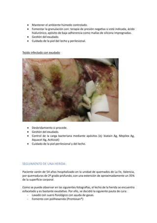 • Mantener el ambiente húmedo controlado.
• Fomentar la granulación con: terapia de presión negaUva si está indicada, ácido
hialurónico, apósito de baja adherencia como mallas de silicona impregnadas.
• GesUón del exudado.
• Cuidado de la piel del lecho y perilesional.
Tejido infectado con exudado
• Desbridamiento si procede.
• GesUón del exudado.
• Control de la carga bacteriana mediante apósitos (ej: biatain Ag, Mepilex Ag,
Aquacel Ag, AcUcoat)
• Cuidado de la piel perilesional y del lecho.
SEGUIMIENTO DE UNA HERIDA:
Paciente varón de 54 años hospitalizado en la unidad de quemados de La Fe, Valencia,
por quemaduras de 2º grado profundo, con una extensión de aproximadamente un 35%
de la superﬁcie corporal.
Como se puede observar en las siguientes fotograras, el lecho de la herida se encuentra
esfacelado y es bastante exudaUvo. Por ello, se decidió la siguiente pauta de cura:
- Lavado con suero ﬁsiológico con ayuda de gasas.
- Fomento con polihexanida (Prontosan®)
 