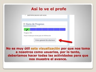 No es muy útil esta visualización por que nos toma
a nosotros como usuarios, por lo tanto,
deberíamos hacer todas las actividades para que
nos muestre el avance.
Así lo ve el profe
 