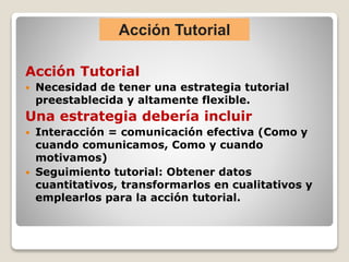 Acción Tutorial
 Necesidad de tener una estrategia tutorial
preestablecida y altamente flexible.
Una estrategia debería incluir
 Interacción = comunicación efectiva (Como y
cuando comunicamos, Como y cuando
motivamos)
 Seguimiento tutorial: Obtener datos
cuantitativos, transformarlos en cualitativos y
emplearlos para la acción tutorial.
Acción Tutorial
 