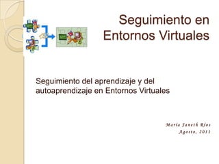 Seguimiento en Entornos Virtuales Seguimiento del aprendizaje y del autoaprendizaje en Entornos Virtuales María Janeth Ríos Agosto, 2011 