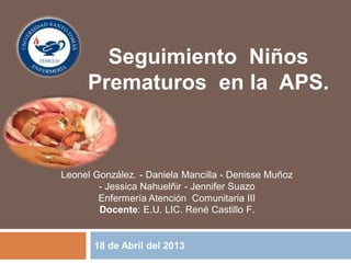 18 de Abril del 2013
Seguimiento Niños
Prematuros en la APS.
Leonel González. - Daniela Mancilla - Denisse Muñoz
- Jessica Nahuelñir - Jennifer Suazo
Enfermería Atención Comunitaria III
Docente: E.U. LIC. René Castillo F.
 