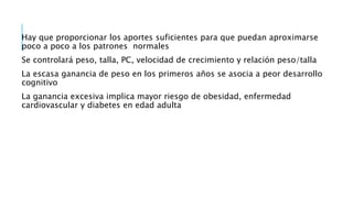 Hay que proporcionar los aportes suficientes para que puedan aproximarse
poco a poco a los patrones normales
Se controlará peso, talla, PC, velocidad de crecimiento y relación peso/talla
La escasa ganancia de peso en los primeros años se asocia a peor desarrollo
cognitivo
La ganancia excesiva implica mayor riesgo de obesidad, enfermedad
cardiovascular y diabetes en edad adulta
 