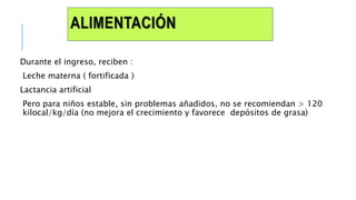 ALIMENTACIÓN
Durante el ingreso, reciben :
Leche materna ( fortificada )
Lactancia artificial
Pero para niños estable, sin problemas añadidos, no se recomiendan > 120
kilocal/kg/día (no mejora el crecimiento y favorece depósitos de grasa)
 
