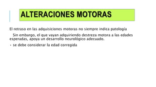 ALTERACIONES MOTORAS
El retraso en las adquisiciones motoras no siempre indica patología
Sin embargo, el que vayan adquiriendo destreza motora a las edades
esperadas, apoya un desarrollo neurológico adecuado.
• se debe considerar la edad corregida
 