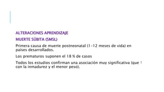 ALTERACIONES APRENDIZAJE
MUERTE SÚBITA (SMSL)
Primera causa de muerte postneonatal (1-12 meses de vida) en
países desarrollados.
Los prematuros suponen el 18 % de casos
Todos los estudios confirman una asociación muy significativa (que ↑
con la inmadurez y el menor peso).
 