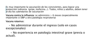Es muy importante la vacunación de los convivientes, para lograr una
protección indirecta (gripe, tosferina...). Todos, niños y adultos, deben tener
al día los calendarios de vacunación
Vacuna contra la influenza: se administra > 6 meses (especialmente
importante si DBP u otra patología respiratoria)
Vacuna rotavirus:
• No administrar durante el ingreso (solo en casos
excepcionales)
• No experiencia en patología intestinal grave (previa o
actual).
 