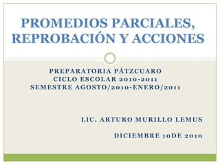 PROMEDIOS PARCIALES,REPROBACIÓN Y ACCIONES PREPARATORIA PÁTZCUARO CICLO ESCOLAR 2010-2011 SEMESTRE AGOSTO/2010-ENERO/2011 Lic. Arturo Murillo Lemus DICIEMBRE 10de 2010 