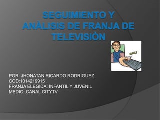 POR: JHONATAN RICARDO RODRIGUEZ
COD:1014219915
FRANJA ELEGIDA: INFANTIL Y JUVENIL
MEDIO: CANAL CITYTV
 