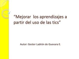 “Mejorar los aprendizajes a partir del uso de las tics” Autor: Gester Ladrón de Guevara E. 