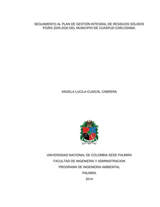1 
SEGUIMIENTO AL PLAN DE GESTIÓN INTEGRAL DE RESIDUOS SÓLIDOS PGIRS 2005-2020 DEL MUNICIPIO DE CUASPUD CARLOSAMA. 
ANGELA LUCILA CUAICAL CABRERA 
UNIVERSIDAD NACIONAL DE COLOMBIA SEDE PALMIRA 
FACULTAD DE INGENIERIA Y ADMINISTRACION 
PROGRAMA DE INGENIERIA AMBIENTAL 
PALMIRA 
2014  