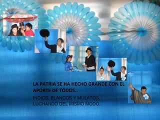 LA PATRIA SE HA HECHO GRANDE CON EL
APORTE DE TODOS..
INDIOS, BLANCOS Y MULATOS,
LUCHANDO DEL MISMO MODO..
 