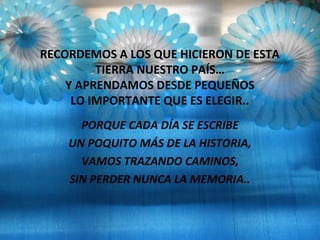 RECORDEMOS A LOS QUE HICIERON DE ESTA
TIERRA NUESTRO PAÍS…
Y APRENDAMOS DESDE PEQUEÑOS
LO IMPORTANTE QUE ES ELEGIR..
PORQUE CADA DÍA SE ESCRIBE
UN POQUITO MÁS DE LA HISTORIA,
VAMOS TRAZANDO CAMINOS,
SIN PERDER NUNCA LA MEMORIA..
 