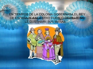 EN TIEMPOS DE LA COLONIA GOBERNABA EL REY
DE ESPAÑA, Y A NUESTRO PUEBLO CRIOLLO, NO
LE GUSTABAN SUS MAÑAS…
 