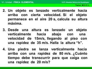 2. Un objeto es lanzado verticalmente hacia
arriba con cierta velocidad. Si el objeto
permanece en el aire 20 s, calcula su altura
máxima.
3. Desde una altura es lanzado un objeto
verticalmente hacia abajo con una
velocidad de 15m/s, llegando al piso con
una rapidez de 35 m/s. Halla la altura “h”.
4. Una piedra se lanza verticalmente hacia
arriba con una rapidez de 80 m/s. ¿Cuánto
tiempo debe transcurrir para que caiga con
una rapidez de 20 m/s?
VI - Unidad : FÍSICA ELEMENTAL
Tema: M.V.C.L
I.E.P «Nuestra Señora de Guadalupe»
 