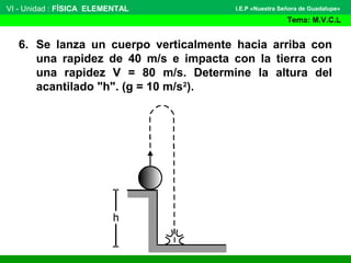 VI - Unidad : FÍSICA ELEMENTAL
Tema: M.V.C.L
I.E.P «Nuestra Señora de Guadalupe»
6. Se lanza un cuerpo verticalmente hacia arriba con
una rapidez de 40 m/s e impacta con la tierra con
una rapidez V = 80 m/s. Determine la altura del
acantilado "h". (g = 10 m/s2
).
 