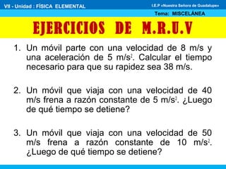EJERCICIOS DE M.R.U.V
1. Un móvil parte con una velocidad de 8 m/s y
una aceleración de 5 m/s2
. Calcular el tiempo
necesario para que su rapidez sea 38 m/s.
2. Un móvil que viaja con una velocidad de 40
m/s frena a razón constante de 5 m/s2
. ¿Luego
de qué tiempo se detiene?
3. Un móvil que viaja con una velocidad de 50
m/s frena a razón constante de 10 m/s2
.
¿Luego de qué tiempo se detiene?
VII - Unidad : FÍSICA ELEMENTAL
Tema: MISCELÁNEA
I.E.P «Nuestra Señora de Guadalupe»
 