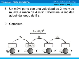 8. Un móvil parte con una velocidad de 2 m/s y se
mueve a razón de 4 m/s2
. Determine la rapidez
adquirida luego de 5 s.
9. Completa.
VII - Unidad : FÍSICA ELEMENTAL
Tema: MISCELÁNEA
I.E.P «Nuestra Señora de Guadalupe»
 