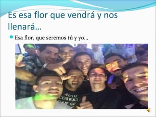 Es esa flor que vendrá y nos 
llenará… 
Esa flor, que seremos tú y yo… 
 