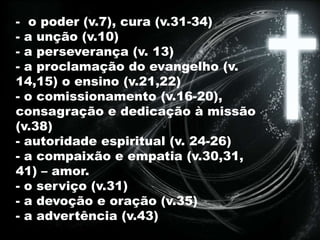 - o poder (v.7), cura (v.31-34)
- a unção (v.10)
- a perseverança (v. 13)
- a proclamação do evangelho (v.
14,15) o ensino (v.21,22)
- o comissionamento (v.16-20),
consagração e dedicação à missão
(v.38)
- autoridade espiritual (v. 24-26)
- a compaixão e empatia (v.30,31,
41) – amor.
- o serviço (v.31)
- a devoção e oração (v.35)
- a advertência (v.43)
 