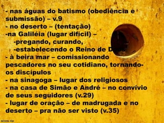 - nas águas do batismo (obediência e
submissão) – v.9
- no deserto – (tentação)
-na Galiléia (lugar difícil) –
   -pregando, curando,
   -estabelecendo o Reino de Deus
- à beira mar – comissionando
pescadores no seu cotidiano, tornando-
os discípulos
- na sinagoga – lugar dos religiosos
- na casa de Simão e André – no convívio
de seus seguidores (v.29)
- lugar de oração – de madrugada e no
deserto – pra não ser visto (v.35)
 