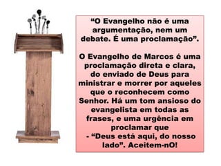 “O Evangelho não é uma
  argumentação, nem um
debate. É uma proclamação”.

O Evangelho de Marcos é uma
 proclamação direta e clara,
    do enviado de Deus para
ministrar e morrer por aqueles
    que o reconhecem como
Senhor. Há um tom ansioso do
    evangelista em todas as
 frases, e uma urgência em
         proclamar que
  - “Deus está aqui, do nosso
       lado”. Aceitem-nO!
 