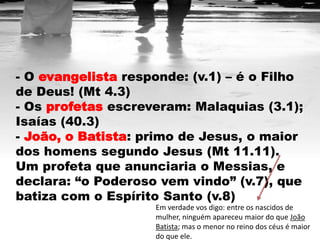 - O evangelista responde: (v.1) – é o Filho
de Deus! (Mt 4.3)
- Os profetas escreveram: Malaquias (3.1);
Isaías (40.3)
- João, o Batista: primo de Jesus, o maior
dos homens segundo Jesus (Mt 11.11).
Um profeta que anunciaria o Messias, e
declara: “o Poderoso vem vindo” (v.7), que
batiza com o Espírito Santo (v.8)
                    Em verdade vos digo: entre os nascidos de
                    mulher, ninguém apareceu maior do que João
                    Batista; mas o menor no reino dos céus é maior
                    do que ele.
 