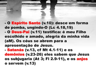 - O Espírito Santo (v.10): desce em forma
de pomba, ungindo-O (Lc 4.18,19)
- O Deus-Pai (v.11) testifica: é meu Filho
escolhido e amado, alegria da minha vida
(aM). Os céus se abrem para a
apresentação de Jesus.
- Satanás (v.13, cf Mt 4.1-11) e os
demônios (v.23-26) eles sabem que Jesus
os subjugaria (At 3; Fl 2.9-11), e os anjos
o servem (v.13)
 