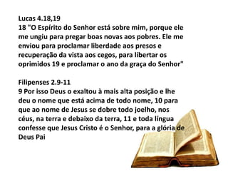 Lucas 4.18,19
18 "O Espírito do Senhor está sobre mim, porque ele
me ungiu para pregar boas novas aos pobres. Ele me
enviou para proclamar liberdade aos presos e
recuperação da vista aos cegos, para libertar os
oprimidos 19 e proclamar o ano da graça do Senhor"

Filipenses 2.9-11
9 Por isso Deus o exaltou à mais alta posição e lhe
deu o nome que está acima de todo nome, 10 para
que ao nome de Jesus se dobre todo joelho, nos
céus, na terra e debaixo da terra, 11 e toda língua
confesse que Jesus Cristo é o Senhor, para a glória de
Deus Pai
 