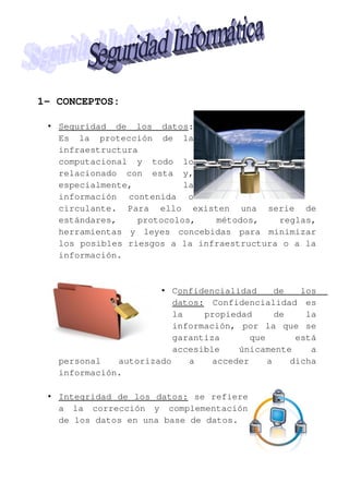 1- CONCEPTOS:
• Seguridad de los datos:
Es la protección de la
infraestructura
computacional y todo lo
relacionado con esta y,
especialmente,
la
información contenida o
circulante. Para ello existen una serie de
estándares,
protocolos,
métodos,
reglas,
herramientas y leyes concebidas para minimizar
los posibles riesgos a la infraestructura o a la
información.

• Confidencialidad
de
los
datos: Confidencialidad es
la
propiedad
de
la
información, por la que se
garantiza
que
está
accesible
únicamente
a
personal
autorizado
a
acceder
a
dicha
información.
• Integridad de los datos: se refiere
a la corrección y complementación
de los datos en una base de datos.

 