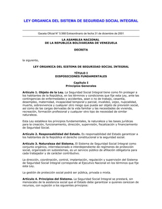 LEY ORGANICA DEL SISTEMA DE SEGURIDAD SOCIAL INTEGRAL


            Gaceta Oficial N° 5.568 Extraordinario de fecha 31 de diciembre de 2001

                           LA ASAMBLEA NACIONAL
                 DE LA REPUBLICA BOLIVARIANA DE VENEZUELA

                                         DECRETA


la siguiente,

        LEY ORGANICA DEL SISTEMA DE SEGURIDAD SOCIAL INTEGRAL

                                    TÍTULO I
                          DISPOSICIONES FUNDAMENTALES

                                       Capítulo I
                                  Principios Generales

Artículo 1. Objeto de la Ley. La Seguridad Social Integral tiene como fin proteger a
los habitantes de la República, en los términos y condiciones que fije esta Ley, ante las
contingencias de enfermedades y accidentes, sean o no de trabajo, cesantía,
desempleo, maternidad, incapacidad temporal y parcial, invalidez, vejez, nupcialidad,
muerte, sobrevivencia y cualquier otro riesgo que pueda ser objeto de previsión social,
así como de las cargas derivadas de la vida familiar y las necesidades de vivienda,
recreación, formación profesional y cualquier otro tipo de necesidad de similar
naturaleza.

Esta Ley establece los principios fundamentales, la naturaleza y las bases jurídicas
para la creación, funcionamiento, dirección, supervisión, fiscalización y financiamiento
de Seguridad Social.

Artículo 2. Responsabilidad del Estado. Es responsabilidad del Estado garantizar a
los habitantes de la República el derecho constitucional a la seguridad social.

Artículo 3. Naturaleza del Sistema. El Sistema de Seguridad Social Integral como
conjunto orgánico, interrelacionado e interdependiente de regímenes de protección
social, organizado en subsistemas, es un servicio público de afiliación obligatoria para
cada trabajador y de carácter contributivo.

La dirección, coordinación, control, implantación, regulación y supervisión del Sistema
de Seguridad Social Integral corresponde al Ejecutivo Nacional en los términos que fije
esta Ley.

La gestión de protección social podrá ser pública, privada o mixta.

Artículo 4. Principios del Sistema. La Seguridad Social Integral se prestará, sin
menoscabo de la asistencia social que el Estado debe garantizar a quienes carezcan de
recursos, con sujeción a los siguientes principios:
 