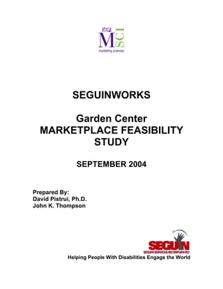 SEGUINWORKS

       Garden Center
  MARKETPLACE FEASIBILITY
          STUDY

                SEPTEMBER 2004


Prepared By:
David Pistrui, Ph.D.
John K. Thompson




             Helping People With Disabilities Engage the World
 