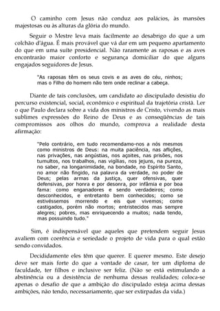 O caminho com Jesus não conduz aos palácios, às mansões
majestosas ou às alturas da glória do mundo.
      Seguir o Mestre leva mais facilmente ao desabrigo do que a um
colchão d'água. É mais provável que vá dar em um pequeno apartamento
do que em uma suíte presidencial. Não raramente as raposas e as aves
encontrarão maior conforto e segurança domiciliar do que alguns
engajados seguidores de Jesus.

         "As raposas têm os seus covis e as aves do céu, ninhos;
         mas o Filho do homem não tem onde reclinar a cabeça.

     Diante de tais conclusões, um candidato ao discipulado desistiu do
percurso existencial, social, econômico e espiritual da trajetória cristã. Ler
o que Paulo declara sobre a vida dos ministros de Cristo, vivendo as mais
sublimes expressões do Reino de Deus e as conseqüências de tais
compromissos aos olhos do mundo, comprova a realidade desta
afirmação:

         "Pelo contrário, em tudo recomendamo-nos a nós mesmos
         como ministros de Deus: na muita paciência, nas aflições,
         nas privações, nas angústias, nos açoites, nas prisões, nos
         tumultos, nos trabalhos, nas vigílias, nos jejuns, na pureza,
         no saber, na longanimidade, na bondade, no Espírito Santo,
         no amor não fingido, na palavra da verdade, no poder de
         Deus; pelas armas da justiça, quer ofensivas, quer
         defensivas, por honra e por desonra, por infâmia e por boa
         fama: como enganadores e sendo verdadeiros; como
         desconhecidos, e entretanto bem conhecidos; como se
         estivéssemos morrendo e eis que vivemos; como
         castigados, porém não mortos; entristecidos mas sempre
         alegres; pobres, mas enriquecendo a muitos; nada tendo,
         mas possuindo tudo."

      Sim, é indispensável que aqueles que pretendem seguir Jesus
avaliem com coerência e seriedade o projeto de vida para o qual estão
sendo convidados.
      Decididamente eles têm que querer. E querer mesmo. Este desejo
deve ser mais forte do que a vontade de casar, ter um diploma de
faculdade, ter filhos e inclusive ser feliz. (Não se está estimulando a
abstinência ou a desistência de nenhuma dessas realidades; coloca-se
apenas o desafio de que a ambição do discipulado esteja acima dessas
ambições, não tendo, necessariamente, que ser extirpadas da vida.)
 