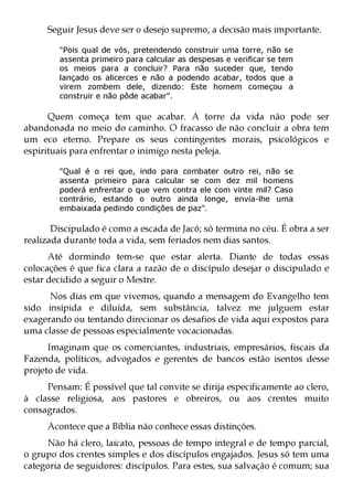 Seguir Jesus deve ser o desejo supremo, a decisão mais importante.

        "Pois qual de vós, pretendendo construir uma torre, não se
        assenta primeiro para calcular as despesas e verificar se tem
        os meios para a concluir? Para não suceder que, tendo
        lançado os alicerces e não a podendo acabar, todos que a
        virem zombem dele, dizendo: Este homem começou a
        construir e não pôde acabar".

      Quem começa tem que acabar. A torre da vida não pode ser
abandonada no meio do caminho. O fracasso de não concluir a obra tem
um eco eterno. Prepare os seus contingentes morais, psicológicos e
espirituais para enfrentar o inimigo nesta peleja.

        "Qual é o rei que, indo para combater outro rei, não se
        assenta primeiro para calcular se com dez mil homens
        poderá enfrentar o que vem contra ele com vinte mil? Caso
        contrário, estando o outro ainda longe, envia-lhe uma
        embaixada pedindo condições de paz".

       Discipulado é como a escada de Jacó; só termina no céu. É obra a ser
realizada durante toda a vida, sem feriados nem dias santos.
      Até dormindo tem-se que estar alerta. Diante de todas essas
colocações é que fica clara a razão de o discípulo desejar o discipulado e
estar decidido a seguir o Mestre.
      Nos dias em que vivemos, quando a mensagem do Evangelho tem
sido insípida e diluída, sem substância, talvez me julguem estar
exagerando ou tentando direcionar os desafios de vida aqui expostos para
uma classe de pessoas especialmente vocacionadas.
      Imaginam que os comerciantes, industriais, empresários, fiscais da
Fazenda, políticos, advogados e gerentes de bancos estão isentos desse
projeto de vida.
     Pensam: É possível que tal convite se dirija especificamente ao clero,
à classe religiosa, aos pastores e obreiros, ou aos crentes muito
consagrados.
     Acontece que a Bíblia não conhece essas distinções.
     Não há clero, laicato, pessoas de tempo integral e de tempo parcial,
o grupo dos crentes simples e dos discípulos engajados. Jesus só tem uma
categoria de seguidores: discípulos. Para estes, sua salvação é comum; sua
 