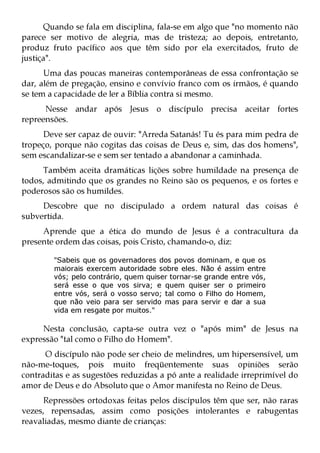 Quando se fala em disciplina, fala-se em algo que "no momento não
parece ser motivo de alegria, mas de tristeza; ao depois, entretanto,
produz fruto pacífico aos que têm sido por ela exercitados, fruto de
justiça".
      Uma das poucas maneiras contemporâneas de essa confrontação se
dar, além de pregação, ensino e convívio franco com os irmãos, é quando
se tem a capacidade de ler a Bíblia contra si mesmo.
      Nesse andar após Jesus o discípulo precisa aceitar fortes
repreensões.
      Deve ser capaz de ouvir: "Arreda Satanás! Tu és para mim pedra de
tropeço, porque não cogitas das coisas de Deus e, sim, das dos homens",
sem escandalizar-se e sem ser tentado a abandonar a caminhada.
     Também aceita dramáticas lições sobre humildade na presença de
todos, admitindo que os grandes no Reino são os pequenos, e os fortes e
poderosos são os humildes.
     Descobre que no discipulado a ordem natural das coisas é
subvertida.
     Aprende que a ética do mundo de Jesus é a contracultura da
presente ordem das coisas, pois Cristo, chamando-o, diz:

        "Sabeis que os governadores dos povos dominam, e que os
        maiorais exercem autoridade sobre eles. Não é assim entre
        vós; pelo contrário, quem quiser tornar-se grande entre vós,
        será esse o que vos sirva; e quem quiser ser o primeiro
        entre vós, será o vosso servo; tal como o Filho do Homem,
        que não veio para ser servido mas para servir e dar a sua
        vida em resgate por muitos."

     Nesta conclusão, capta-se outra vez o "após mim" de Jesus na
expressão "tal como o Filho do Homem".
      O discípulo não pode ser cheio de melindres, um hipersensível, um
não-me-toques, pois muito freqüentemente suas opiniões serão
contraditas e as sugestões reduzidas a pó ante a realidade irreprimível do
amor de Deus e do Absoluto que o Amor manifesta no Reino de Deus.
     Repressões ortodoxas feitas pelos discípulos têm que ser, não raras
vezes, repensadas, assim como posições intolerantes e rabugentas
reavaliadas, mesmo diante de crianças:
 