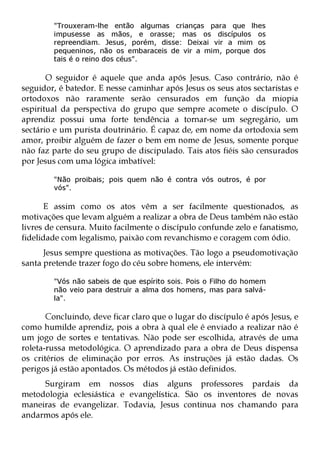 "Trouxeram-lhe então algumas crianças para que lhes
        impusesse as mãos, e orasse; mas os discípulos os
        repreendiam. Jesus, porém, disse: Deixai vir a mim os
        pequeninos, não os embaraceis de vir a mim, porque dos
        tais é o reino dos céus".

       O seguidor é aquele que anda após Jesus. Caso contrário, não é
seguidor, é batedor. E nesse caminhar após Jesus os seus atos sectaristas e
ortodoxos não raramente serão censurados em função da miopia
espiritual da perspectiva do grupo que sempre acomete o discípulo. O
aprendiz possui uma forte tendência a tornar-se um segregário, um
sectário e um purista doutrinário. É capaz de, em nome da ortodoxia sem
amor, proibir alguém de fazer o bem em nome de Jesus, somente porque
não faz parte do seu grupo de discipulado. Tais atos fiéis são censurados
por Jesus com uma lógica imbatível:

        "Não proibais; pois quem não é contra vós outros, é por
        vós".

      E assim como os atos vêm a ser facilmente questionados, as
motivações que levam alguém a realizar a obra de Deus também não estão
livres de censura. Muito facilmente o discípulo confunde zelo e fanatismo,
fidelidade com legalismo, paixão com revanchismo e coragem com ódio.
      Jesus sempre questiona as motivações. Tão logo a pseudomotivação
santa pretende trazer fogo do céu sobre homens, ele intervém:

        "Vós não sabeis de que espírito sois. Pois o Filho do homem
        não veio para destruir a alma dos homens, mas para salvá-
        la".

       Concluindo, deve ficar claro que o lugar do discípulo é após Jesus, e
como humilde aprendiz, pois a obra à qual ele é enviado a realizar não é
um jogo de sortes e tentativas. Não pode ser escolhida, através de uma
roleta-russa metodológica. O aprendizado para a obra de Deus dispensa
os critérios de eliminação por erros. As instruções já estão dadas. Os
perigos já estão apontados. Os métodos já estão definidos.
     Surgiram em nossos dias alguns professores pardais da
metodologia eclesiástica e evangelística. São os inventores de novas
maneiras de evangelizar. Todavia, Jesus continua nos chamando para
andarmos após ele.
 