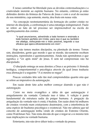 E nesse caminhar há liberdade para as devidas contextualizações e a
criatividade inerente ao espírito humano. No entanto, critérios já estão
definidos dentro da firmeza da Palavra de Jesus e com o aval do sucesso
do seu ministério, cuja semente, morta, deu fruto em nossa vida.
       Na concepção neotestamentária da formação do caráter cristão no
interior do discípulo, a confrontação é uma estratégia indispensável. Paulo
se refere ao fato de tal processo ser imprescindível na escola do
aperfeiçoamento dos crentes:

        "o qual anunciamos, advertindo a todo homem e ensinado a
        todo homem perfeito em Cristo; para isso é que eu também
        me afadigo, esforçando-me o mais possível, segundo a sua
        eficácia que opera eficientemente em mim".

      Hoje não temos muitos discípulos, na plenitude do termo. Temos
sim, dissidentes, gente que morde e que se morde, tão-somente recebam
instruções, repreensões e questionamentos. Ainda não aprendemos o que
significa o "vir após mim" de Jesus. E sem tal compreensão não há
discipulado.
       O discípulo entrega os seus direitos a Deus e ao próximo A fórmula
teológica, comportamental e psicológica através da qual Jesus traduziu
essa afirmação é a seguinte: "A si mesmo se negue".
      Poucas verdades têm sido tão mal compreendidas quanto esta que
se refere ao imperativo da autonegação.
     Em razão deste fato acho melhor começar dizendo o que não é
autonegação.
       Corre no meio evangélico a idéia de que autonegação é
aniquilamento da vontade. Contudo isso é falso. A volição é parte
fundamental da estrutura sadia da psique humana. A pregação da
aniquilação da vontade não é cristã, é budista. Em razão disto há milhares
de cristãos vivendo num cristianismo doutrinário, com a interferência de
uma espécie de budismo psicológico e existencial. Não me admira que tal
conceito de autonegação tenha vindo de cristãos do Extremo Oriente,
como Watchman Nee. Não resta dúvida de que o negar-se a si mesmo tem
suas implicações na vontade humana.
     Entretanto, isto não deve diluir toda a vontade da pessoa.
 