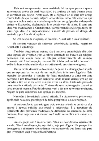 Pela má compreensão dessa realidade há os que pensam que a
autonegação acerca da qual Jesus falou é a antítese de tudo quanto possa
se constituir em desejo. Neste caso, até a negação de si seria um desejo
contra todo desejo natural. Alguns absolutizam tanto este conceito que
chegam a incluir entre as vontades que devem ser golpeadas o desejo de
pregar o Evangelho, declarando: Este desejo vem da alma. E com esta
idéia vão budificando o Cristianismo, transformando seus seguidores em
seres cujo ideal é a impessoalidade, a morte da pessoa, do desejo, da
vontade e, por fim, da vida plena.
     Se têm desejo de ir à praia, se proíbem. Afinal, isto é uma vontade.
     Se sentem vontade de saborear determinada comida, negam-se.
Afinal, isto é um desejo.
       Também negar-se a si mesmo não é tornar-se um mórbido alienado,
uma espécie de avestruz, com a cabeça enterrada no buraco da religião,
pensando que assim pode se refugiar definitivamente do mundo.
Alienação não é autonegação, mas suicídio intelectual, social e humano. É
exílio da humanidade individual no cativeiro do escapismo religioso.
       Outra faceta distorcida do convite de Jesus à autonegação é aquela
que se expressa em termos de um meticuloso intimismo legalista. Esta
maneira de entender o convite de Jesus transforma a alma em algo
parecido a um loteamento de cemitério, onde muitas cruzes têm de ser
fincadas a fim de se matarem as áreas vivas da alma. E isto não passa de
uma negativa atitude castrante. Trata-se de uma autonegação que só se
volta sobre si mesma. Paradoxalmente, vem a ser um autonegar-se egoísta.
Negam-se para si mesmos, não apenas a si mesmos.
      Ninguém é beneficiado com tal atitude. E a vida se torna prisioneira,
agrilhoada na cadeia psicológica da falsa perspectiva da autonegação.
      A auto-anulação que não gera ação e obras altruístas em favor dos
outros é apenas suicídio existencial e psicológico. É a repetição do
isolamento dos mosteiros medievais na dimensão do santuário da alma
humana. Esse negar-se a si mesmo só é sadio se implica um dar-se a si
mesmo.
       Autonegação não é automartírio. Não é arriscar desnecessariamente
a vida. Não é autoflagelação, seja física, seja psicológica. Na perspectiva
do negar-se a si mesmo não podemos nos esquecer de que Jesus veio para
que tivéssemos vida e vida em abundância.
 
