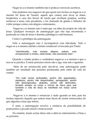 Negar-se a si mesmo também não é praticar exercícios ascéticos.
      Não podemos nos esquecer de que quem nos incitou ao negar-se a si
mesmo foi Jesus de Nazaré, aquele que comeu sem lavar as mãos,
freqüentou a casa dos fiscais de renda que recebiam propina, aceitou
sentar-se à mesa com pecadores, e foi chamado de glutão e bebedor de
vinho porque comia com alegria e entusiasmo.
       Negar-se a si mesmo não é nada que vai além do projeto de vida de
Jesus. Qualquer invenção de autonegação que não seja encontrada e
praticada na vida de Jesus é doentia, patológica e sub-humana.
     Cristo é o protótipo da autonegação.
     Nele a autonegação não é incompatível com felicidade. Nele o
negar-se a si mesmo admite a tensão existencial vivenciada por Paulo:

        "entristecidos, mas    sempre    alegres;  pobres,   mas
        enriquecendo a muitos; nada tendo, mas possuindo tudo".

      Quando o cristão pratica o verdadeiro negar-se a si mesmo é que o
seu eu se purifica. E nesse processo morre não o ego, mas sim o egoísmo.
       Além de ser promovida pelo dar-de-si, essa autonegação pode
também ser resultado das pressões produzidas pelo estilo de vida do
cristão:

        "Em tudo somos atribulados, porém não angustiados;
        perplexos, porém não desanimados; perseguidos, porém
        não desamparados; abatidos, porém não destruídos;
        levando sempre no corpo o morrer de Jesus para que
        também a vida de Jesus se manifeste em nossa carne
        mortal".

      Negar-se a si mesmo é renunciar a tudo quando se tem, pois há
muitos aspectos daquilo que somos mais fáceis de serem renunciados do
que algumas coisas que temos.
      E mais: a autonegação envolve a renúncia da possibilidade de
praticarmos o pecado moral e motivacional.
     No entanto, muito acima disso está o abrir-se inteiramente a Deus e
ao próximo.
 
