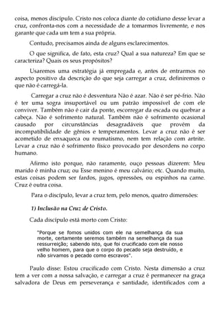 coisa, menos discípulo. Cristo nos coloca diante do cotidiano desse levar a
cruz, confronta-nos com a necessidade de a tomarmos livremente, e nos
garante que cada um tem a sua própria.
     Contudo, precisamos ainda de alguns esclarecimentos.
      O que significa, de fato, esta cruz? Qual a sua natureza? Em que se
caracteriza? Quais os seus propósitos?
     Usaremos uma estratégia já empregada e, antes de entrarmos no
aspecto positivo da descrição do que seja carregar a cruz, definiremos o
que não é carregá-la.
      Carregar a cruz não é desventura Não é azar. Não é ser pé-frio. Não
é ter uma sogra insuportável ou um patrão impossível de com ele
conviver. Também não é cair da ponte, escorregar da escada ou quebrar a
cabeça. Não é sofrimento natural. Também não é sofrimento ocasional
causado    por    circunstâncias   desagradáveis que       provém      da
incompatibilidade de gênios e temperamentos. Levar a cruz não é ser
acometido de enxaqueca ou reumatismo, nem tem relação com artrite.
Levar a cruz não é sofrimento físico provocado por desordens no corpo
humano.
      Afirmo isto porque, não raramente, ouço pessoas dizerem: Meu
marido é minha cruz; ou Esse menino é meu calvário; etc. Quando muito,
estas coisas podem ser fardos, jugos, opressões, ou espinhos na carne.
Cruz é outra coisa.
      Para o discípulo, levar a cruz tem, pelo menos, quatro dimensões:

      1) Inclusão na Cruz de Cristo.
     Cada discípulo está morto com Cristo:

        "Porque se fomos unidos com ele na semelhança da sua
        morte, certamente seremos também na semelhança da sua
        ressurreição; sabendo isto, que foi crucificado com ele nosso
        velho homem, para que o corpo do pecado seja destruído, e
        não sirvamos o pecado como escravos".

     Paulo disse: Estou crucificado com Cristo. Nesta dimensão a cruz
tem a ver com a nossa salvação, e carregar a cruz é permanecer na graça
salvadora de Deus em perseverança e santidade, identificados com a
 
