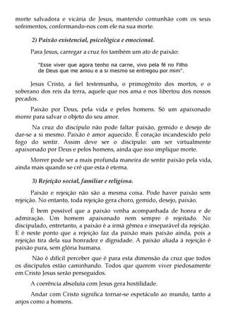 morte salvadora e vicária de Jesus, mantendo comunhão com os seus
sofrimentos, conformando-nos com ele na sua morte.

      2) Paixão existencial, psicológica e emocional.
     Para Jesus, carregar a cruz foi também um ato de paixão:

        "Esse viver que agora tenho na carne, vivo pela fé no Filho
        de Deus que me amou e a si mesmo se entregou por mim".

     Jesus Cristo, a fiel testemunha, o primogênito dos mortos, e o
soberano dos reis da terra, aquele que nos ama e nos libertou dos nossos
pecados.
     Paixão por Deus, pela vida e pelos homens. Só um apaixonado
morre para salvar o objeto do seu amor.
      Na cruz do discípulo não pode faltar paixão, gemido e desejo de
dar-se a si mesmo. Paixão é amor aquecido. É coração incandescido pelo
fogo do sentir. Assim deve ser o discípulo: um ser virtualmente
apaixonado por Deus e pelos homens, ainda que isso implique morte.
     Morrer pode ser a mais profunda maneira de sentir paixão pela vida,
ainda mais quando se crê que esta é eterna.

      3) Rejeição social, familiar e religiosa.
       Paixão e rejeição não são a mesma coisa. Pode haver paixão sem
rejeição. No entanto, toda rejeição gera choro, gemido, desejo, paixão.
       É bem possível que a paixão venha acompanhada de honra e de
admiração. Um homem apaixonado nem sempre é rejeitado. No
discipulado, entretanto, a paixão é a irmã gêmea e inseparável da rejeição.
E é neste ponto que a rejeição faz da paixão mais paixão ainda, pois a
rejeição tira dela sua honradez e dignidade. A paixão aliada à rejeição é
paixão pura, sem glória humana.
      Não é difícil perceber que é para esta dimensão da cruz que todos
os discípulos estão caminhando. Todos que querem viver piedosamente
em Cristo Jesus serão perseguidos.
     A coerência absoluta com Jesus gera hostilidade.
      Andar com Cristo significa tornar-se espetáculo ao mundo, tanto a
anjos como a homens.
 