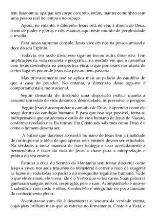 tem fisionomia, apalpar um corpo concreto, enfim, manter comunhão com
uma pessoa real no tempo e no espaço.
      Agora, no entanto, é diferente. Jesus está no céu, à direita de Deus,
cheio de poder e glória, e nós estamos aqui neste mundo de perplexidade
e revolta.
     Para nosso supremo consolo, Jesus vive em nós na pessoa amável e
doce do seu Espírito.
      Todavia, em razão disso esse siga-me tomou outra dimensão. Tem
implicações na vida concreta e geográfica, na medida em que o caminhar
com Jesus desemboca na perspectiva ética, o que por vezes nos afasta de
certos lugares por onde Jesus não passou nem passaria.
    Mas provavelmente isso se aplica mais ao palácio do caudilho do
que à casa do pecador. No entanto, a dimensão desse siga-me é
comportamental e motivacional.
     Seguir demanda do discípulo uma disposição prática quanto a
assumir um estilo de vida dinâmico, desinstalado, imprevisível e perigoso.
      Seguir Jesus é acompanhar o caminho de Deus, é aprender como ele
reage dentro da condição humana. E para que isso seja possível, torna-se
indispensável que estudemos o estilo de vida humano de Jesus de Nazaré,
conforme revelado nas Escrituras: Em Cristo nós sabemos como Deus é e
como o homem deveria ser.
       A ênfase que daremos ao existir humano de Jesus tem a finalidade
de contrapor-se à idéia de que apenas seus ensinos devem ser estudados.
Na verdade, a única maneira de fazer teologia e usar acertadamente a
hermenêutica é fazer da vida de Jesus a chave para a interpretação e
prática do seu ensino.
       Estudar a ética do Sermão da Montanha sem tentar discernir como
Jesus a viveu nos seus três anos de ministério é correr o risco de exagerar
as lições ou reduzi-las ao padrão do mesquinho legalismo humano. Tudo
o que ele ensinou, ele viveu. Ele é o Verbo que se fez carne. Suas palavras
ganharam sangue, nervos, respiração, pele e suor. Acompanhá-lo é unir-se
à sabedoria com rosto e olhos. Conhecê-lo é mergulhar no poço humano
do conhecimento pleno.
      Aventurar-se com ele é desenterrar o tesouro da verdade eterna,
cujas jóias brilham mais que as estrelas no firmamento. Cristo é a Vida, e
 