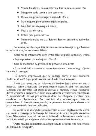Vende teus bens, dá aos pobres, e terás um tesouro no céu.
             Ninguém pode servir a dois senhores.
             Buscai em primeiro lugar o reino de Deus.
             Não julgueis para que não sejais julgados.
             Não deis aos cães o que é santo.
             Pedi e dar-se-vos-á.
             Entrai pela porta estreita.
             Nem todo o que me diz: Senhor, Senhor! entrará no reino dos
             céus.
      Era muito provável que tais fórmulas éticas e teológicas ganhassem
outras articulações em nossos lábios:
     - Seria muito interessante você tentar fazer as pazes com o seu irmão.
     - Faça o possível para não jurar. Certo?
     - Saia de mansinho da presença do perverso, está bem?
      - É muito difícil, mas mesmo assim tente amar o seu inimigo. Quem
sabe você consegue.
     - É mesmo improvável que se consiga servir a dois senhores.
Todavia, só você é que pode avaliar isso. Cada caso é um caso.
       Além das lições que as palavras do Senhor Jesus encerram em si
mesmas, como articulação do pensamento exposto, elas nos ensinam
também que devemos ser pessoas diretas e práticas. Nosso raciocínio
dever ter rumo e endereço. Nossas idéias devem ter sucessões conectadas.
A avalanche de nossos pensamentos deve ser obrigada a entrar pelo
conduto da objetividade. Ao contrário dos nossos, que mais se
assemelham à chuva fina e espaçada, os pensamentos de Jesus são como o
jorrar concentrado de uma cachoeira.
       Se como seus discípulos aprendermos a falar objetivamente como
ele, então a mensagem do Evangelho tornar-se-á clara e límpida em nossa
boca. Não mais acontecerá que, na tentativa de esclarecermos um texto ou
uma idéia cristã para alguém, deixemos a pessoa mais confusa ainda.
       Outra área na qual notamos a objetividade de Jesus é no seu critério
de seleção de discípulos.
 