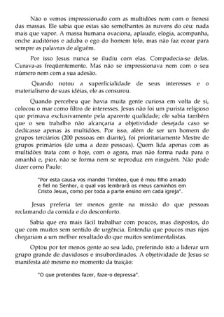 Não o vemos impressionado com as multidões nem com o frenesi
das massas. Ele sabia que estas são semelhantes às nuvens do céu: nada
mais que vapor. A massa humana ovaciona, aplaude, elogia, acompanha,
enche auditórios e aduba o ego do homem tolo, mas não faz ecoar para
sempre as palavras de alguém.
     Por isso Jesus nunca se iludiu com elas. Compadecia-se delas.
Curava-as freqüentemente. Mas não se impressionava nem com o seu
número nem com a sua adesão.
      Quando notou a superficialidade de            seus interesses e    o
materialismo de suas idéias, ele as censurou.
      Quando percebeu que havia muita gente curiosa em volta de si,
colocou o mar como filtro de interesses. Jesus não foi um purista religioso
que primava exclusivamente pela aparente qualidade; ele sabia também
que o seu trabalho não alcançaria a objetividade desejada caso se
dedicasse apenas às multidões. Por isso, além de ser um homem de
grupos terciários (200 pessoas em diante), foi prioritariamente Mestre de
grupos primários (de uma a doze pessoas). Quem lida apenas com as
multidões trata com o hoje, com o agora, mas não forma nada para o
amanhã e, pior, não se forma nem se reproduz em ninguém. Não pode
dizer como Paulo:

        "Por esta causa vos mandei Timóteo, que é meu filho amado
        e fiel no Senhor, o qual vos lembrará os meus caminhos em
        Cristo Jesus, como por toda a parte ensino em cada igreja".

      Jesus preferia ter menos gente na missão do que pessoas
reclamando da comida e do desconforto.
     Sabia que era mais fácil trabalhar com poucos, mas dispostos, do
que com muitos sem sentido de urgência. Entendia que poucos mas rijos
chegariam a um melhor resultado do que muitos sentimentalistas.
     Optou por ter menos gente ao seu lado, preferindo isto a liderar um
grupo grande de duvidosos e insubordinados. A objetividade de Jesus se
manifesta até mesmo no momento da traição:

        "O que pretendes fazer, faze-o depressa".
 